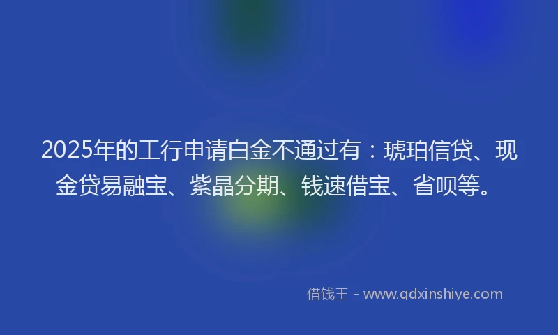 2025年的工行申请白金不通过有：琥珀信贷、现金贷易融宝、紫晶分期、钱速借宝、省呗等。