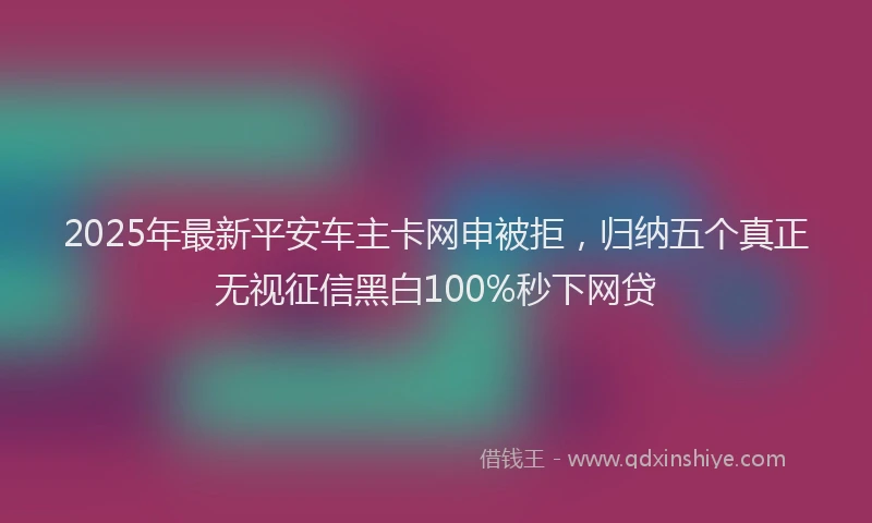 2025年最新平安车主卡网申被拒，归纳五个真正无视征信黑白100%秒下网贷