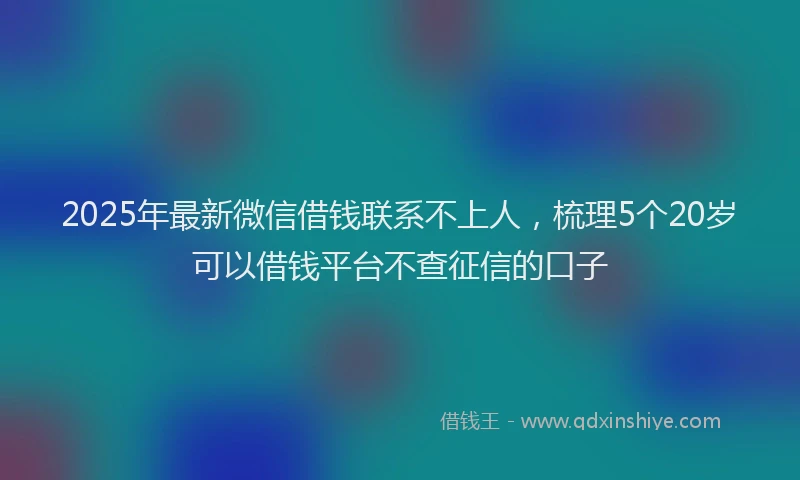 2025年最新微信借钱联系不上人，梳理5个20岁可以借钱平台不查征信的口子