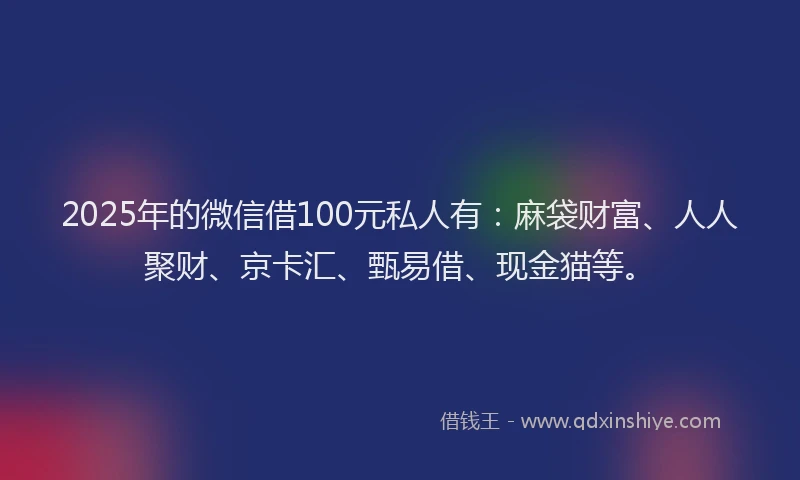 2025年的微信借100元私人有：麻袋财富、人人聚财、京卡汇、甄易借、现金猫等。