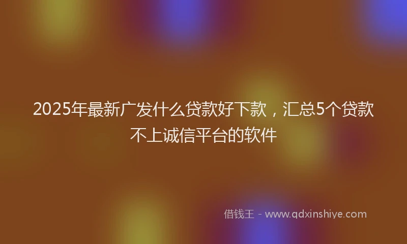 2025年最新广发什么贷款好下款，汇总5个贷款不上诚信平台的软件