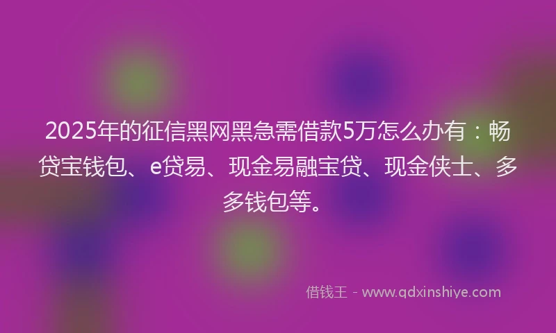 2025年的征信黑网黑急需借款5万怎么办有：畅贷宝钱包、e贷易、现金易融宝贷、现金侠士、多多钱包等。