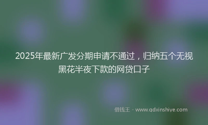2025年最新广发分期申请不通过，归纳五个无视黑花半夜下款的网贷口子