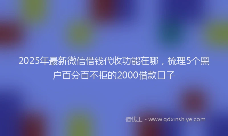2025年最新微信借钱代收功能在哪，梳理5个黑户百分百不拒的2000借款口子