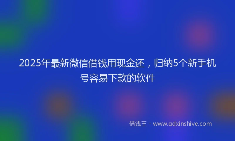 2025年最新微信借钱用现金还，归纳5个新手机号容易下款的软件