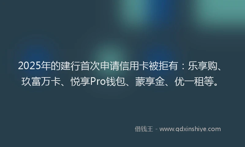 2025年的建行首次申请信用卡被拒有：乐享购、玖富万卡、悦享Pro钱包、蒙享金、优一租等。