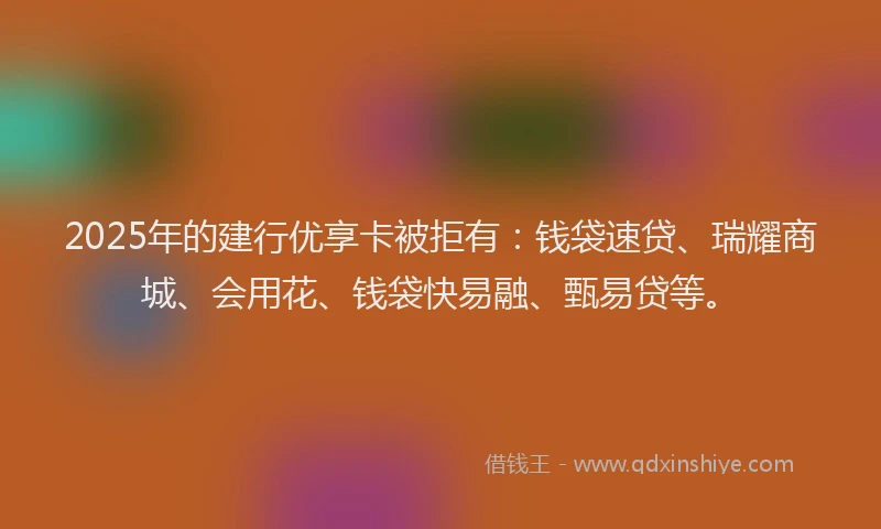 2025年的建行优享卡被拒有：钱袋速贷、瑞耀商城、会用花、钱袋快易融、甄易贷等。