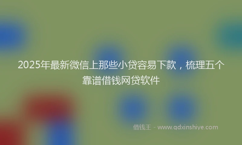 2025年最新微信上那些小贷容易下款，梳理五个靠谱借钱网贷软件