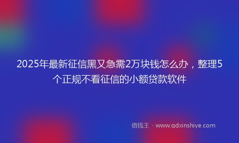 2025年最新征信黑又急需2万块钱怎么办，整理5个正规不看征信的小额贷款软件