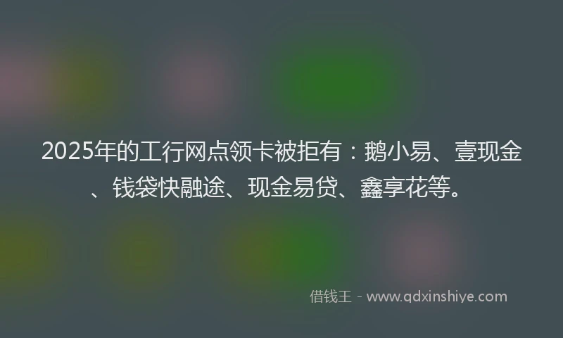 2025年的工行网点领卡被拒有：鹅小易、壹现金、钱袋快融途、现金易贷、鑫享花等。