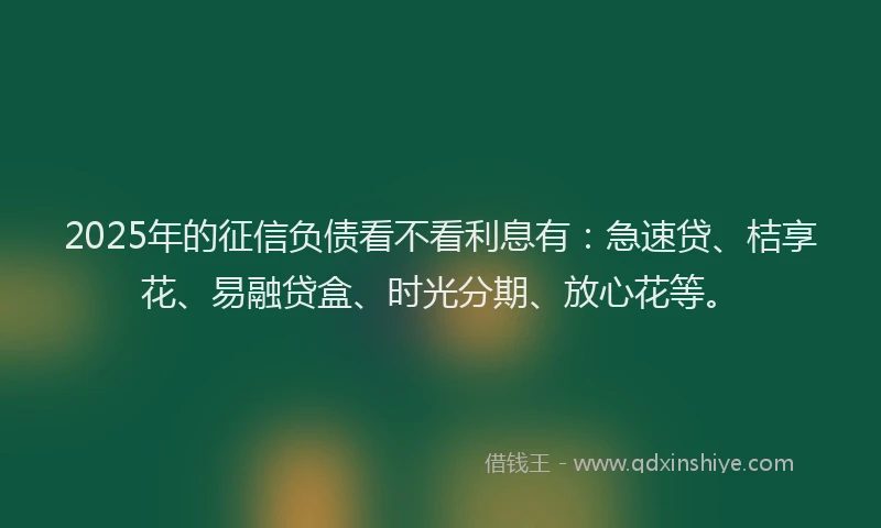 2025年的征信负债看不看利息有：急速贷、桔享花、易融贷盒、时光分期、放心花等。