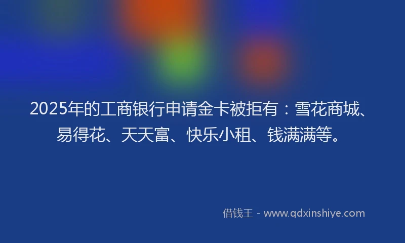 2025年的工商银行申请金卡被拒有：雪花商城、易得花、天天富、快乐小租、钱满满等。