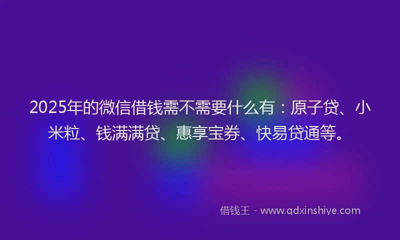 2025年的微信借钱需不需要什么有：原子贷、小米粒、钱满满贷、惠享宝券、快易贷通等。