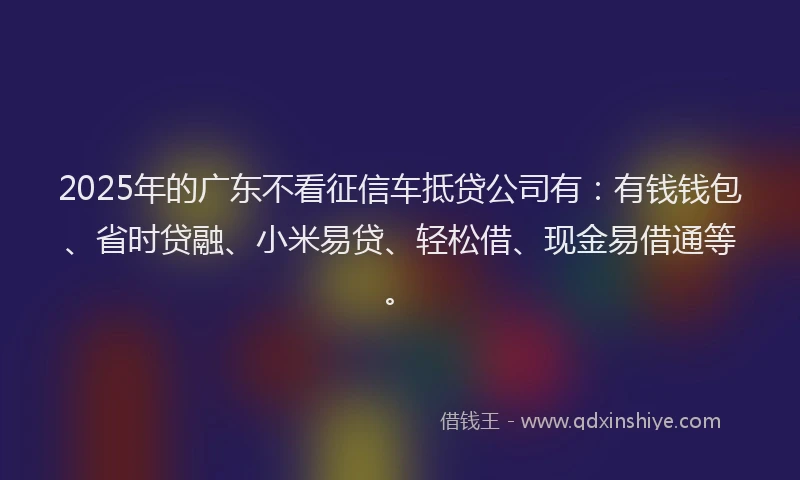 2025年的广东不看征信车抵贷公司有：有钱钱包、省时贷融、小米易贷、轻松借、现金易借通等。