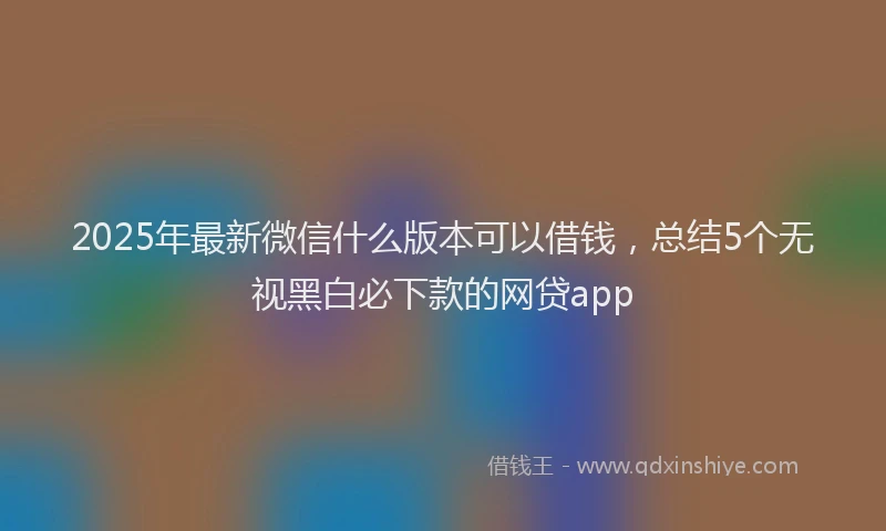 2025年最新微信什么版本可以借钱，总结5个无视黑白必下款的网贷app