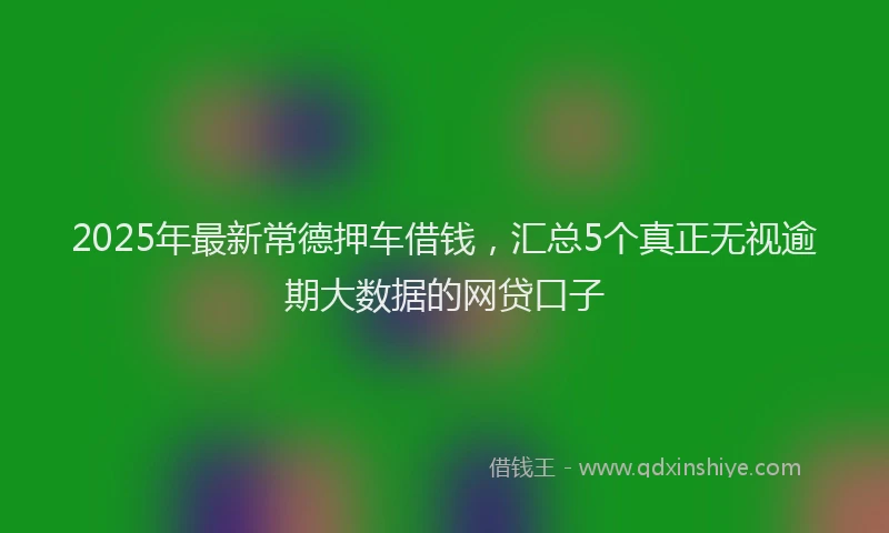 2025年最新常德押车借钱，汇总5个真正无视逾期大数据的网贷口子