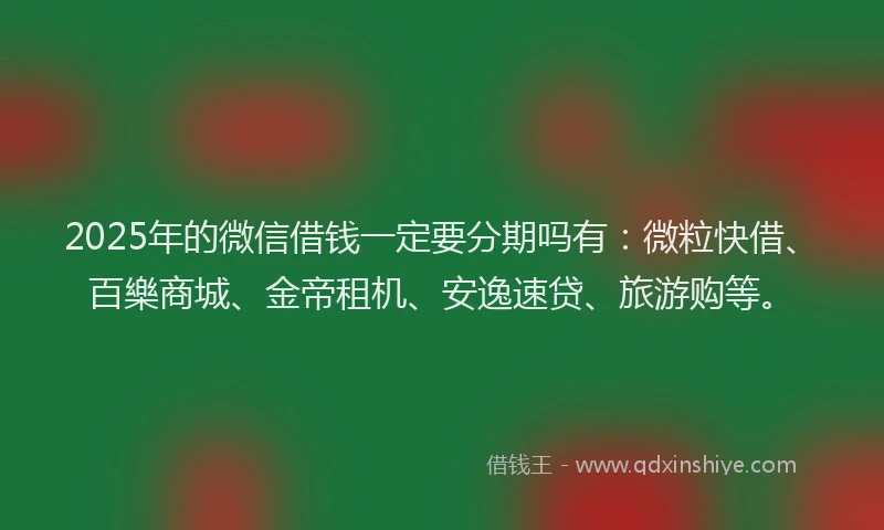 2025年的微信借钱一定要分期吗有：微粒快借、百樂商城、金帝租机、安逸速贷、旅游购等。
