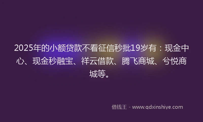 2025年的小额贷款不看征信秒批19岁有：现金中心、现金秒融宝、祥云借款、腾飞商城、兮悦商城等。