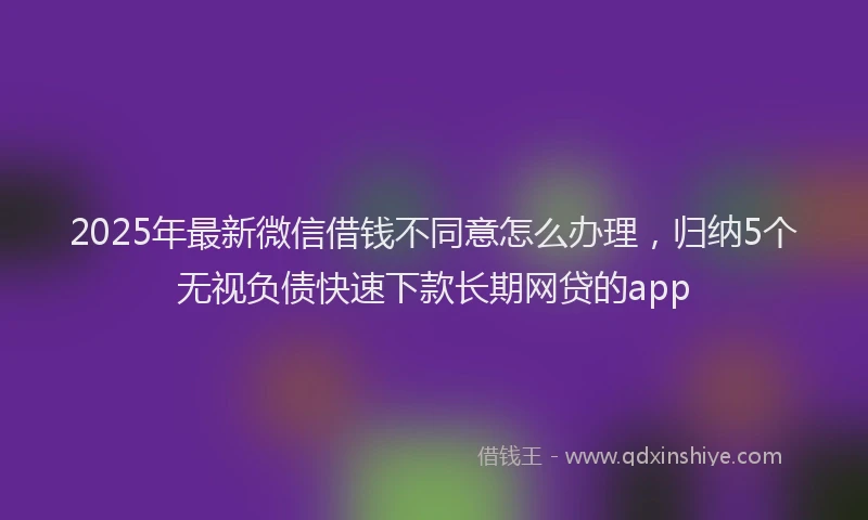2025年最新微信借钱不同意怎么办理，归纳5个无视负债快速下款长期网贷的app