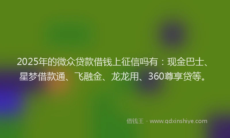 2025年的微众贷款借钱上征信吗有：现金巴士、星梦借款通、飞融金、龙龙用、360尊享贷等。