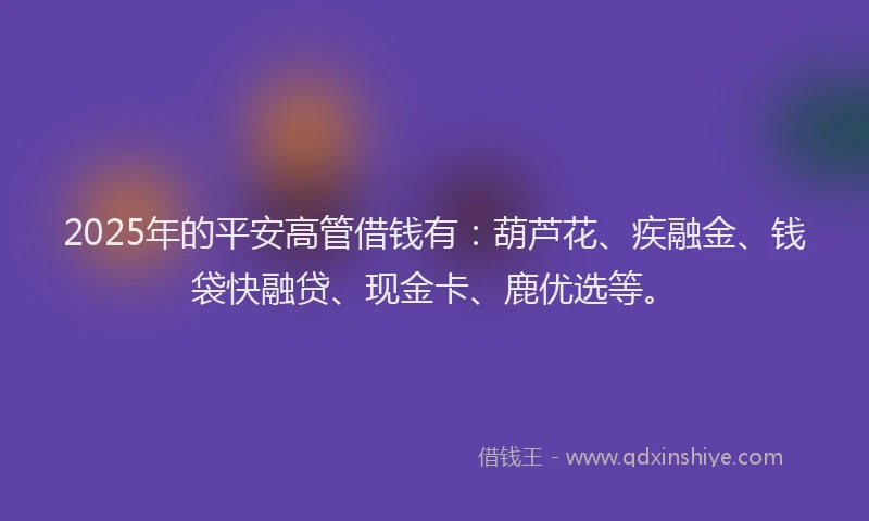 2025年的平安高管借钱有：葫芦花、疾融金、钱袋快融贷、现金卡、鹿优选等。
