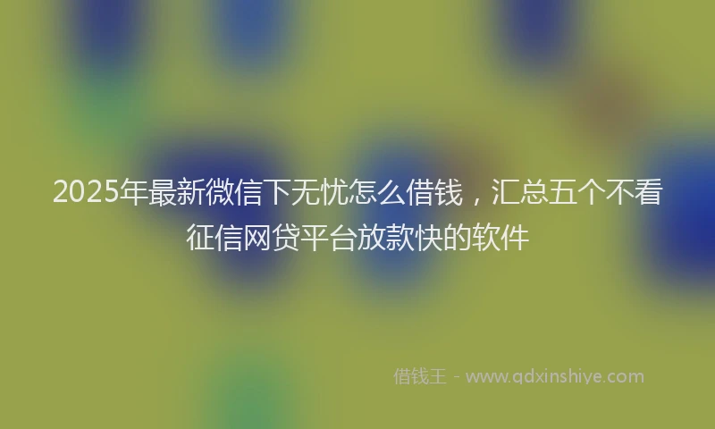 2025年最新微信下无忧怎么借钱，汇总五个不看征信网贷平台放款快的软件