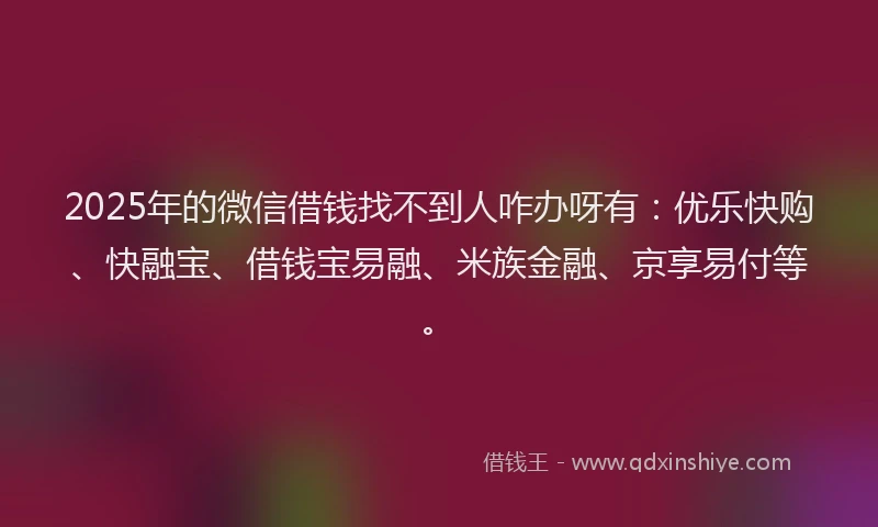 2025年的微信借钱找不到人咋办呀有：优乐快购、快融宝、借钱宝易融、米族金融、京享易付等。