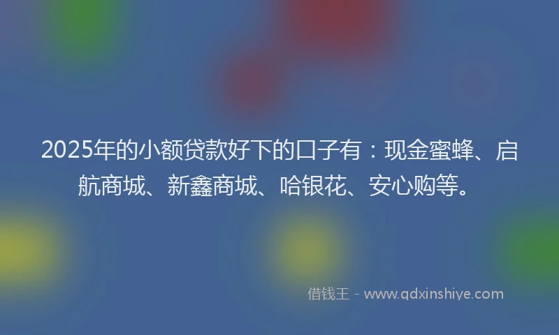 2025年的小额贷款好下的口子有：现金蜜蜂、启航商城、新鑫商城、哈银花、安心购等。