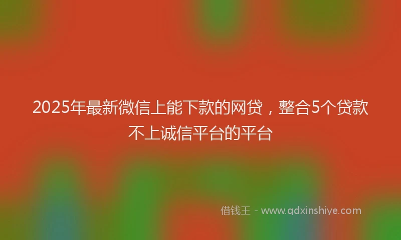 2025年最新微信上能下款的网贷，整合5个贷款不上诚信平台的平台