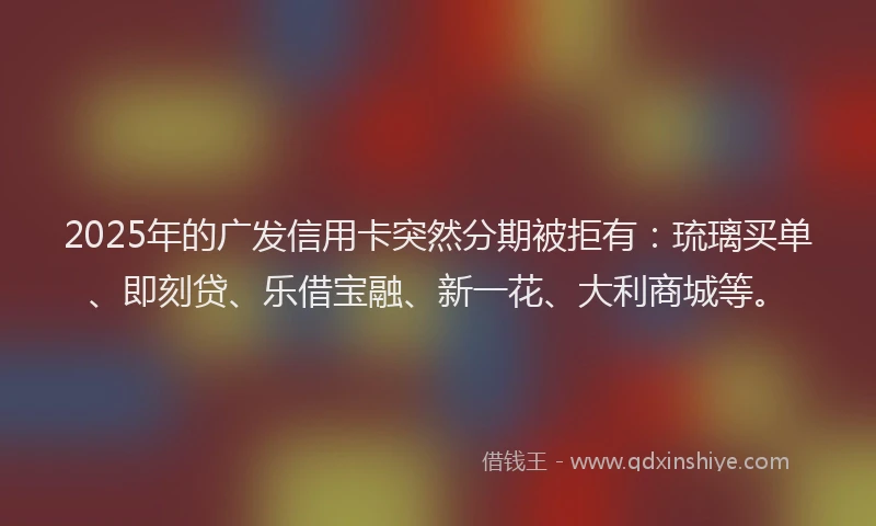 2025年的广发信用卡突然分期被拒有：琉璃买单、即刻贷、乐借宝融、新一花、大利商城等。