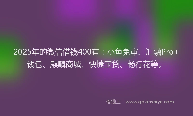2025年的微信借钱400有：小鱼免审、汇融Pro+钱包、麒麟商城、快捷宝贷、畅行花等。