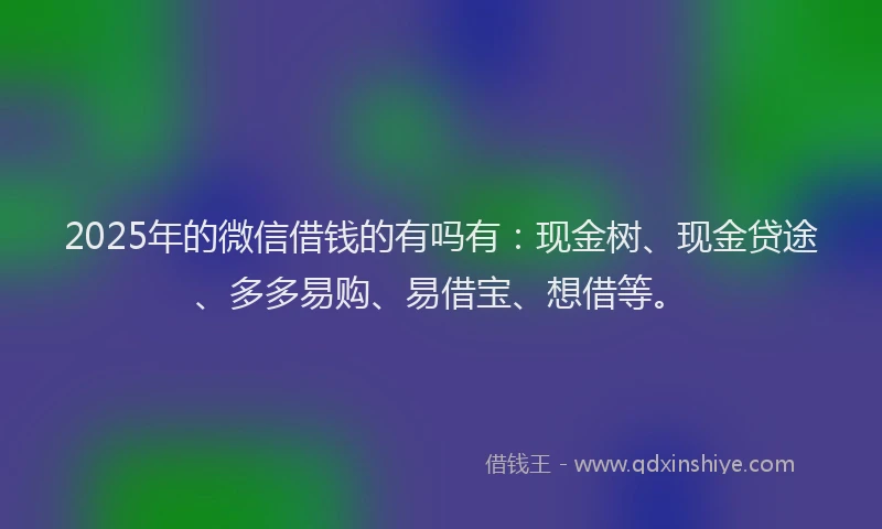 2025年的微信借钱的有吗有：现金树、现金贷途、多多易购、易借宝、想借等。