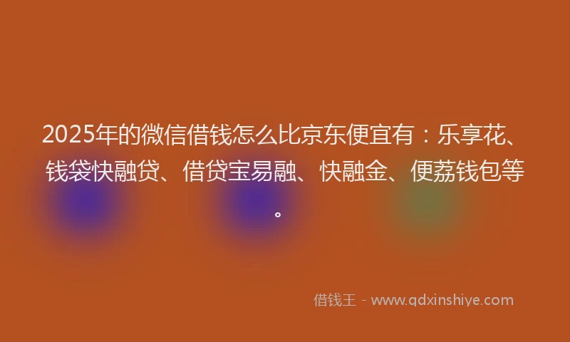 2025年的微信借钱怎么比京东便宜有：乐享花、钱袋快融贷、借贷宝易融、快融金、便荔钱包等。