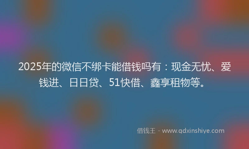 2025年的微信不绑卡能借钱吗有：现金无忧、爱钱进、日日贷、51快借、鑫享租物等。