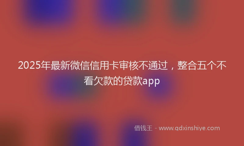 2025年最新微信信用卡审核不通过，整合五个不看欠款的贷款app