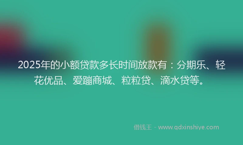 2025年的小额贷款多长时间放款有：分期乐、轻花优品、爱蹦商城、粒粒贷、滴水贷等。