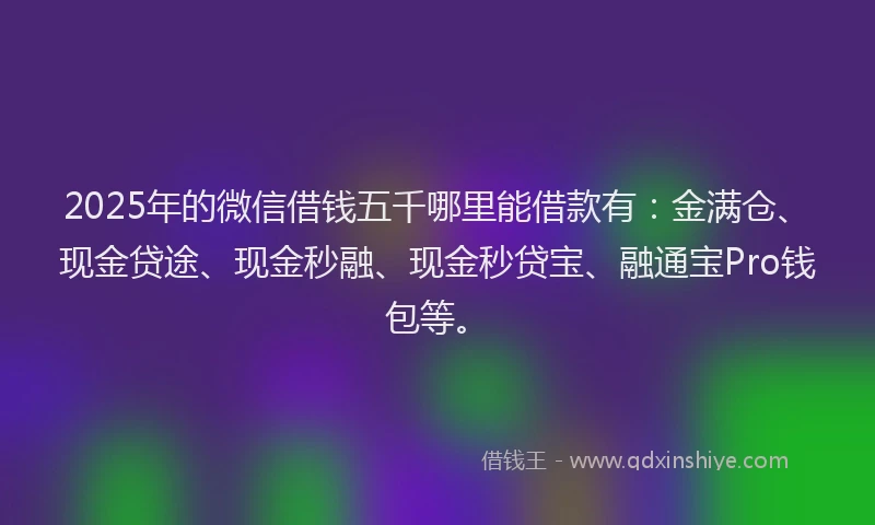 2025年的微信借钱五千哪里能借款有：金满仓、现金贷途、现金秒融、现金秒贷宝、融通宝Pro钱包等。