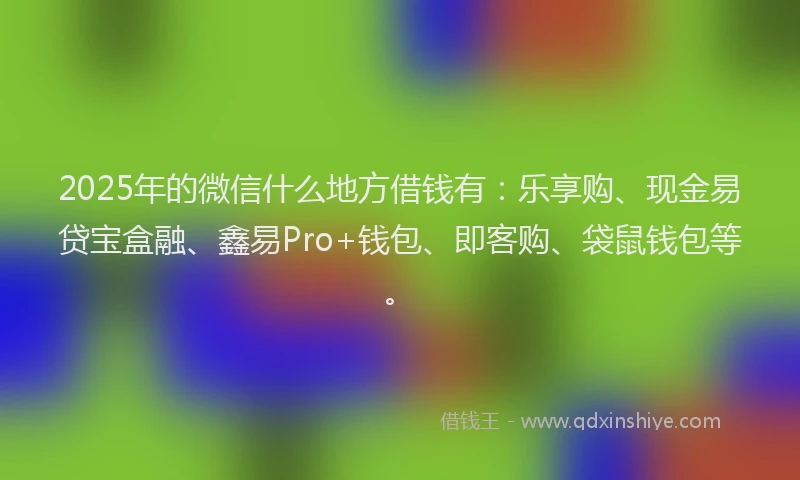 2025年的微信什么地方借钱有：乐享购、现金易贷宝盒融、鑫易Pro+钱包、即客购、袋鼠钱包等。