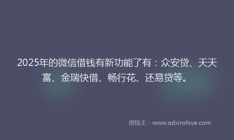 2025年的微信借钱有新功能了有：众安贷、天天富、金瑞快借、畅行花、还易贷等。