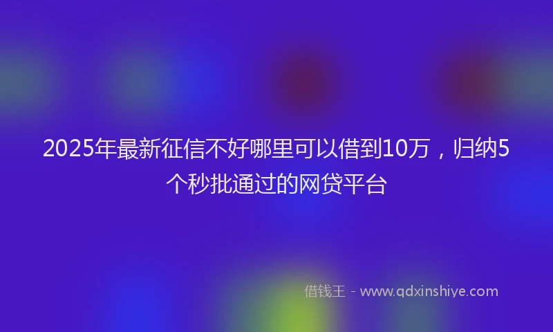 2025年最新征信不好哪里可以借到10万，归纳5个秒批通过的网贷平台