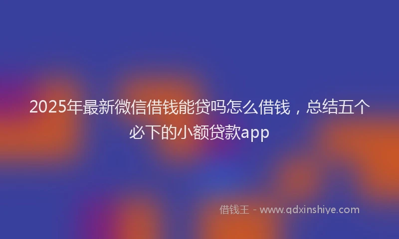2025年最新微信借钱能贷吗怎么借钱，总结五个必下的小额贷款app