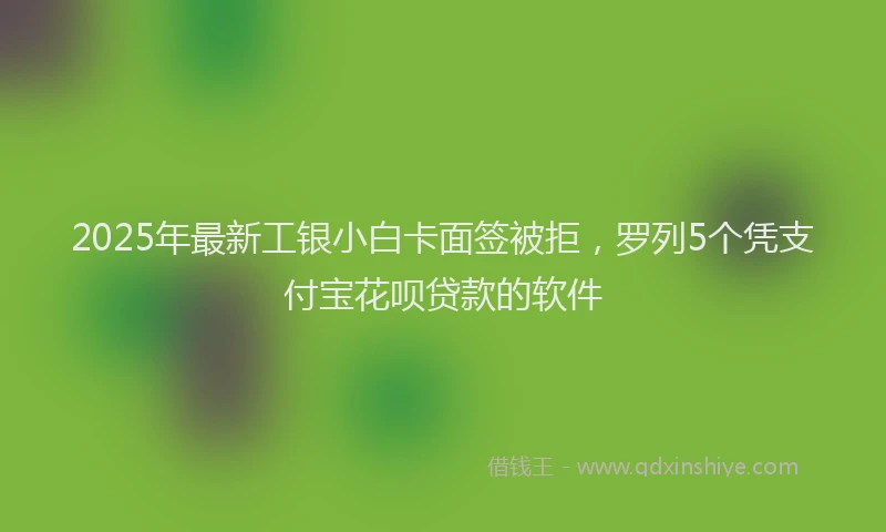 2025年最新工银小白卡面签被拒，罗列5个凭支付宝花呗贷款的软件