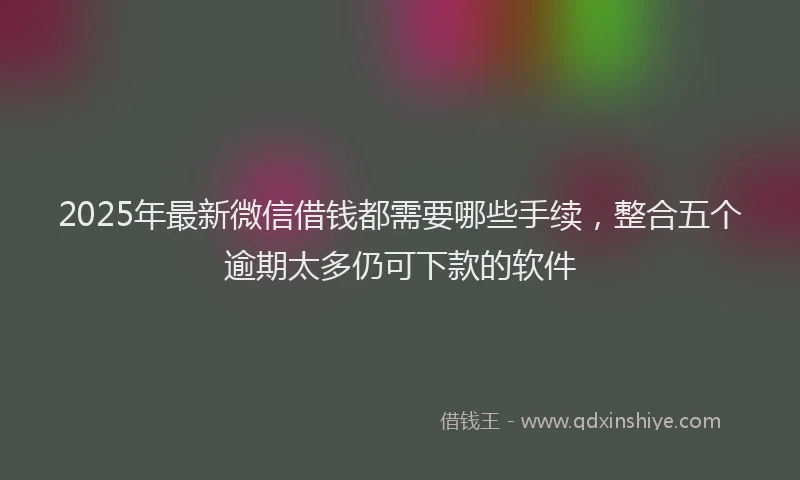 2025年最新微信借钱都需要哪些手续，整合五个逾期太多仍可下款的软件