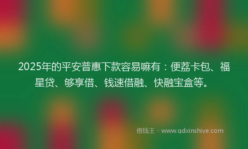 2025年的平安普惠下款容易嘛有：便荔卡包、福星贷、够享借、钱速借融、快融宝盒等。