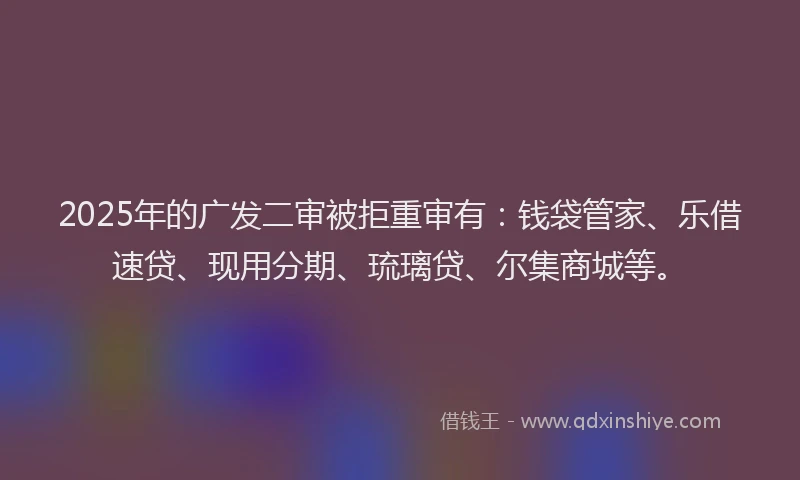2025年的广发二审被拒重审有：钱袋管家、乐借速贷、现用分期、琉璃贷、尔集商城等。