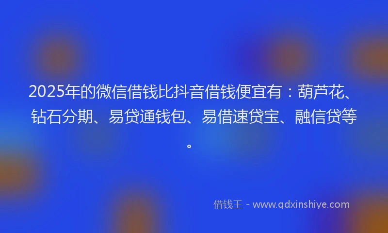2025年的微信借钱比抖音借钱便宜有：葫芦花、钻石分期、易贷通钱包、易借速贷宝、融信贷等。