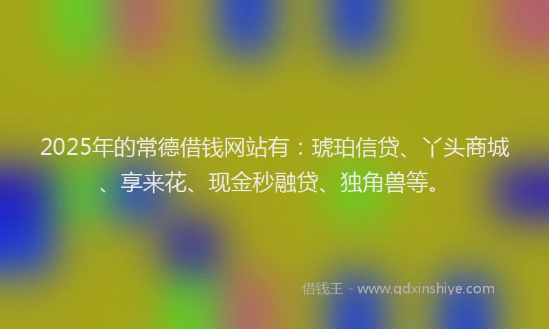 2025年的常德借钱网站有：琥珀信贷、丫头商城、享来花、现金秒融贷、独角兽等。