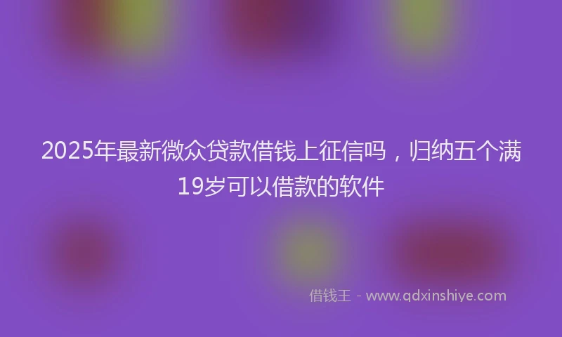 2025年最新微众贷款借钱上征信吗，归纳五个满19岁可以借款的软件