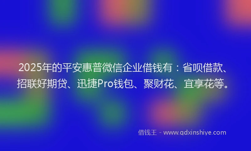 2025年的平安惠普微信企业借钱有：省呗借款、招联好期贷、迅捷Pro钱包、聚财花、宜享花等。