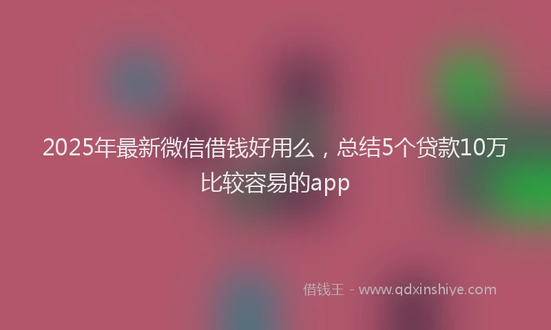 2025年最新微信借钱好用么，总结5个贷款10万比较容易的app